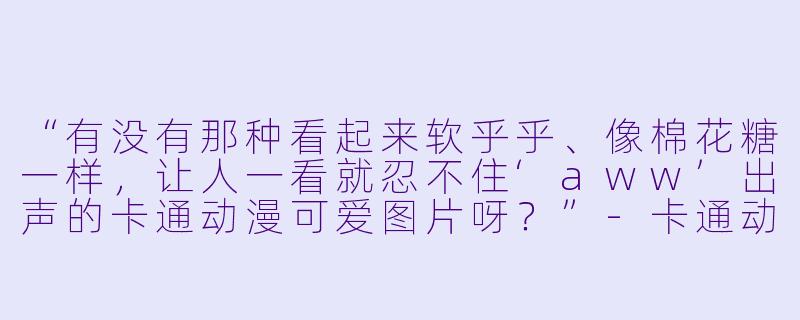 “有没有那种看起来软乎乎、像棉花糖一样,让人一看就忍不住‘aww’出声的卡通动漫可爱图片呀?”-卡通动漫可爱图片
