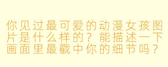 你见过最可爱的动漫女孩图片是什么样的？能描述一下画面里最戳中你的细节吗？