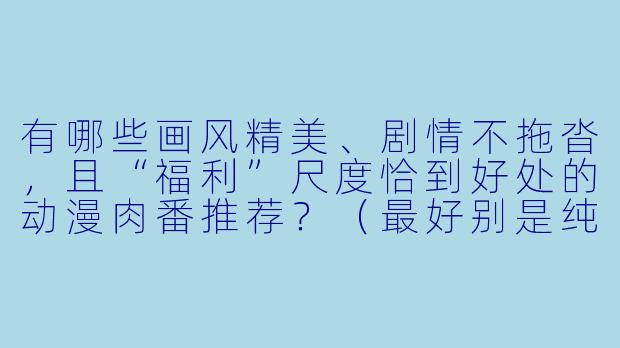 有哪些画风精美、剧情不拖沓,且“福利”尺度恰到好处的动漫肉番推荐?(最好别是纯卖肉,要带点有趣的故事线)