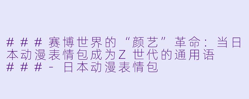 ###赛博世界的“颜艺”革命:当日本动漫表情包成为Z世代的通用语
###-日本动漫表情包