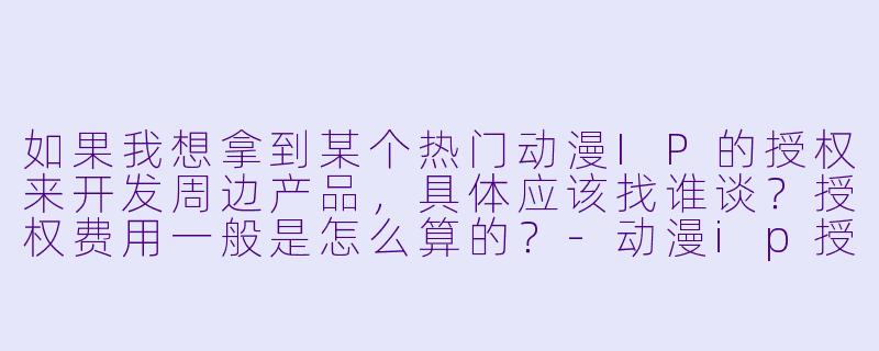 如果我想拿到某个热门动漫IP的授权来开发周边产品,具体应该找谁谈?授权费用一般是怎么算的?-动漫ip授权