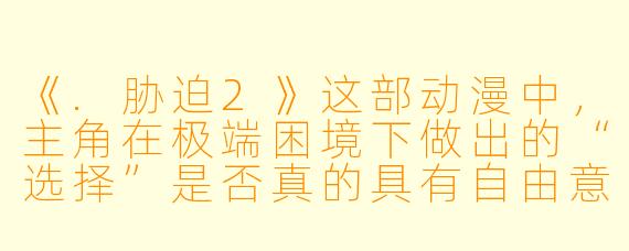 《.胁迫2》这部动漫中,主角在极端困境下做出的“选择”是否真的具有自由意志?还是说,作品想表达的是“一切选择都是被环境胁迫的产物”?
