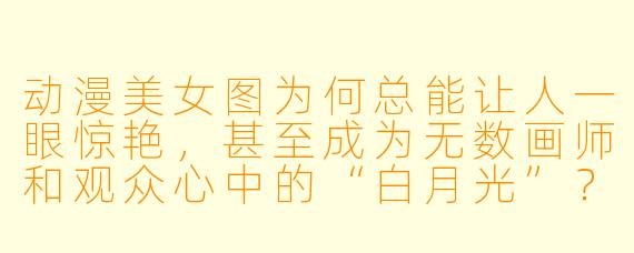 动漫美女图为何总能让人一眼惊艳,甚至成为无数画师和观众心中的“白月光”?