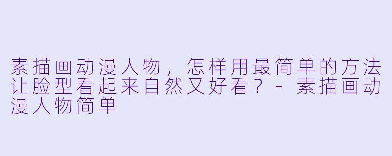 素描画动漫人物，怎样用最简单的方法让脸型看起来自然又好看？-素描画动漫人物简单