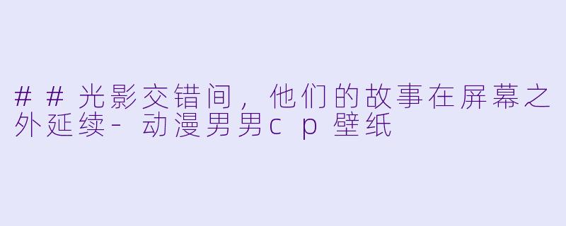 ##光影交错间,他们的故事在屏幕之外延续-动漫男男cp壁纸