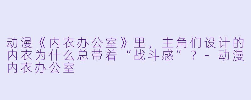 动漫《内衣办公室》里,主角们设计的内衣为什么总带着“战斗感”?-动漫内衣办公室