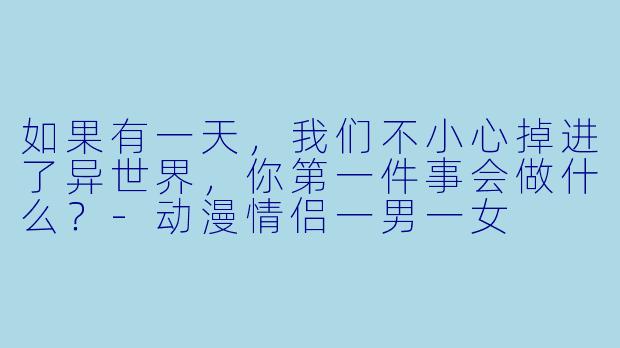 如果有一天，我们不小心掉进了异世界，你第一件事会做什么？-动漫情侣一男一女