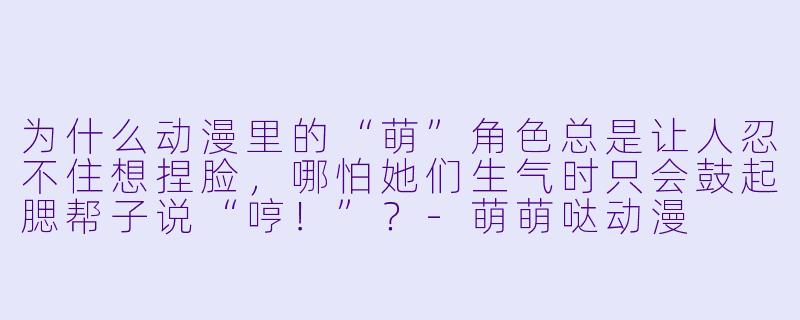 为什么动漫里的“萌”角X  总是让人忍不住想捏脸，哪怕她们生气时只会鼓起腮帮子说“哼！”？-萌萌哒动漫