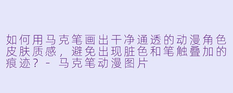 如何用马克笔画出干净通透的动漫角X 皮肤质感,避免出现脏X 和笔触叠加的痕迹?-马克笔动漫图片