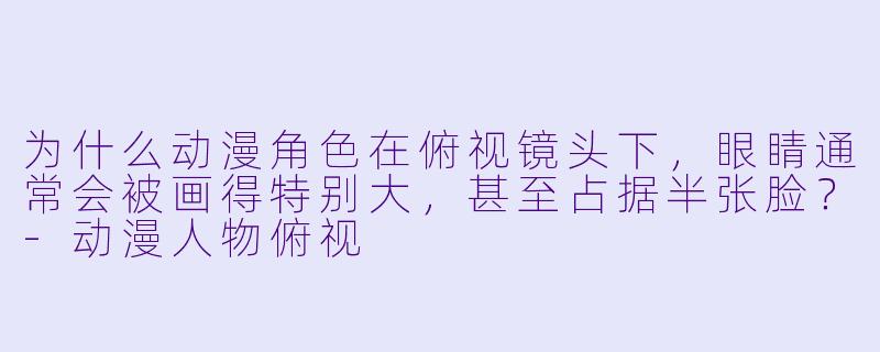 为什么动漫角X  在俯视镜头下，眼睛通常会被画得特别大，甚至占据半张脸？-动漫人物俯视