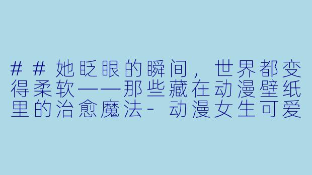 ##她眨眼的瞬间，世界都变得柔软——那些藏在动漫壁纸里的治愈魔法-动漫女生可爱壁纸