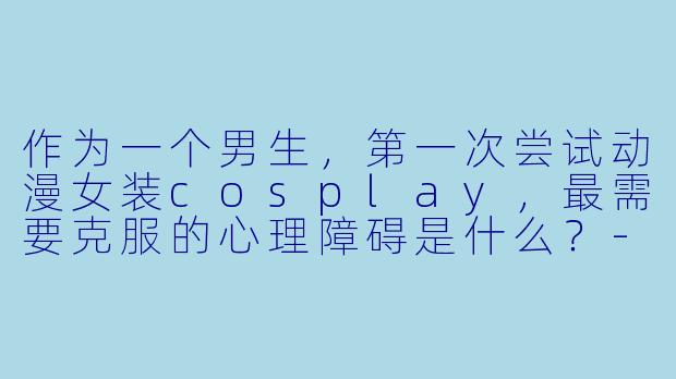 作为一个男生,第一次尝试动漫女装cosplay,最需要克服的心理障碍是什么?-动漫cosplay女装
