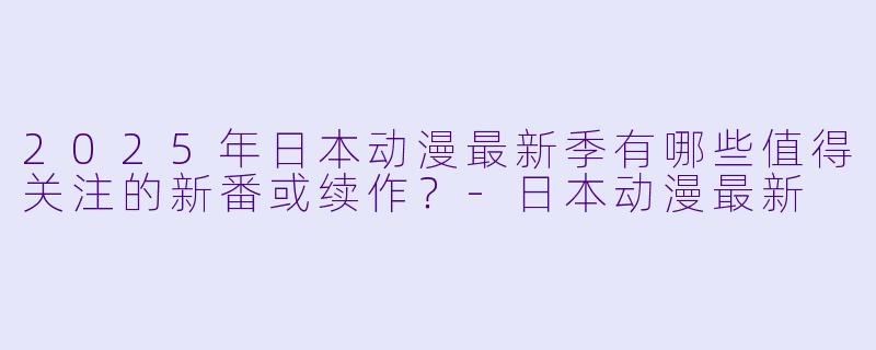 2025年日本动漫最新季有哪些值得关注的新番或续作?-日本动漫最新