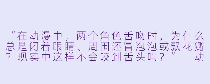 “在动漫中，两个角X  舌吻时，为什么总是闭着眼睛、周围还冒泡泡或飘花瓣？现实中这样不会咬到舌头吗？”-动漫人物舌吻