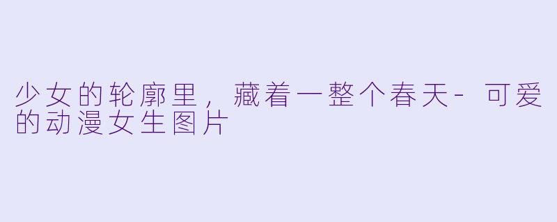 少女的轮廓里,藏着一整个春天-可爱的动漫女生图片