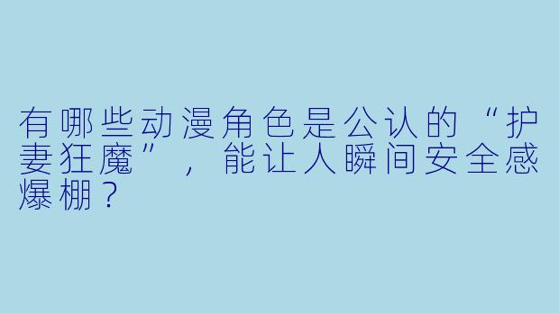 有哪些动漫角X  是公认的“护妻狂魔”，能让人瞬间安全感爆棚？