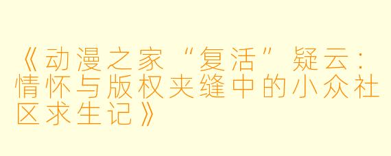 《动漫之家“复活”疑云:情怀与版权夹缝中的小众社区求生记》