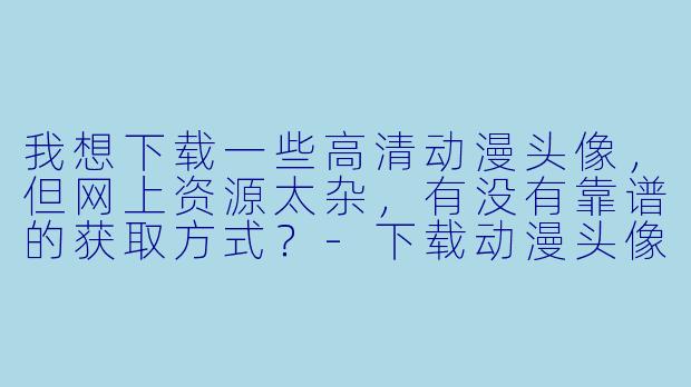 我想下载一些高清动漫头像,但网上资源太杂,有没有靠谱的获取方式?-下载动漫头像