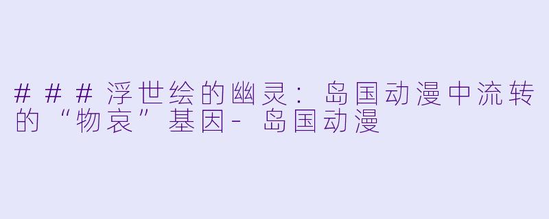 ###浮世绘的幽灵：岛国动漫中流转的“物哀”基因-岛国动漫