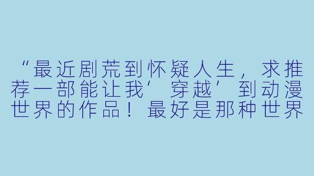 “最近剧荒到怀疑人生，求推荐一部能让我‘穿越’到动漫世界的作品！最好是那种世界观炸裂、看完想原地转生的神作，有吗？”-穿越动漫推荐