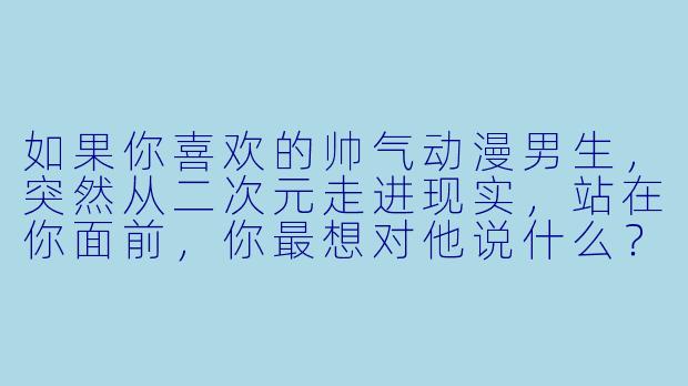 如果你喜欢的帅气动漫男生，突然从二次元走进现实，站在你面前，你最想对他说什么？