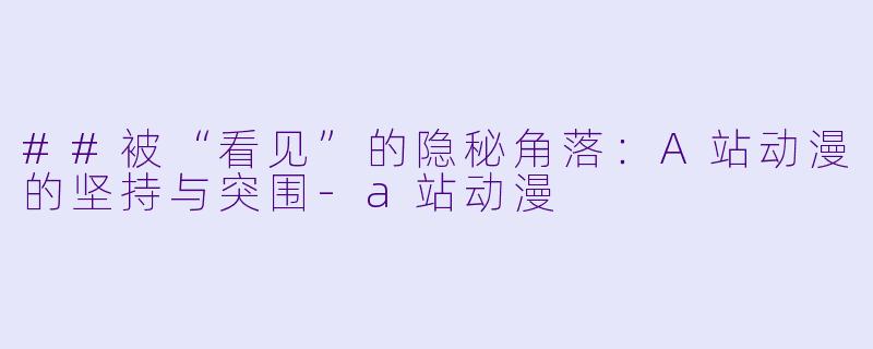 ##被“看见”的隐秘角落:A站动漫的坚持与突围-a站动漫