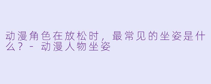 动漫角X  在放松时，最常见的坐姿是什么？-动漫人物坐姿
