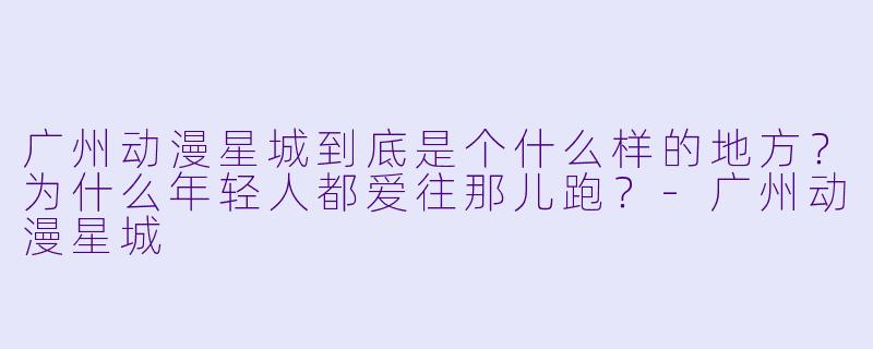 广州动漫星城到底是个什么样的地方？为什么年轻人都爱往那儿跑？-广州动漫星城