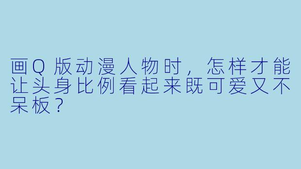 画Q版动漫人物时，怎样才能让头身比例看起来既可爱又不呆板？