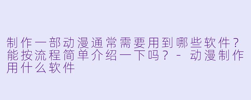 制作一部动漫通常需要用到哪些软件?能按流程简单介绍一下吗?-动漫制作用什么软件