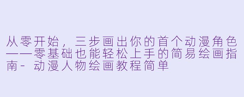 从零开始，三步画出你的首个动漫角X  ——零基础也能轻松上手的简易绘画指南-动漫人物绘画教程简单