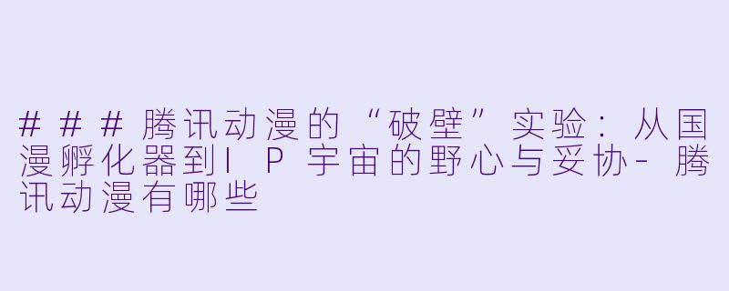 ###腾讯动漫的“破壁”实验:从国漫孵化器到IP宇宙的野心与妥协-腾讯动漫有哪些