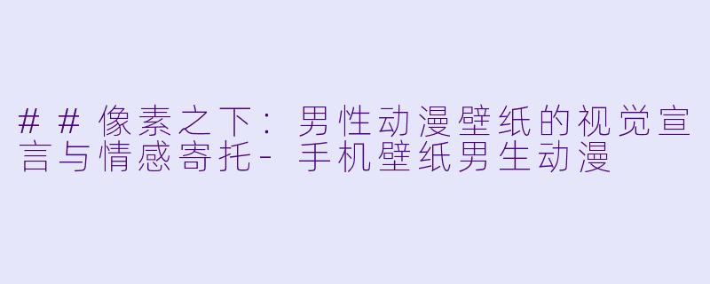 ##像素之下：男X  动漫壁纸的视觉宣言与情感寄托-手机壁纸男生动漫