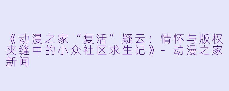 《动漫之家“复活”疑云:情怀与版权夹缝中的小众社区求生记》-动漫之家新闻
