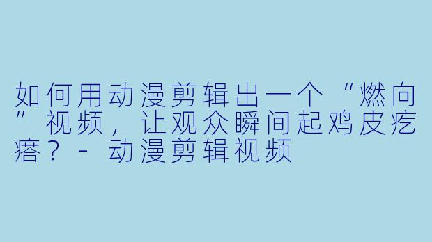 如何用动漫剪辑出一个“燃向”视频，让观众瞬间起鸡皮疙瘩？-动漫剪辑视频
