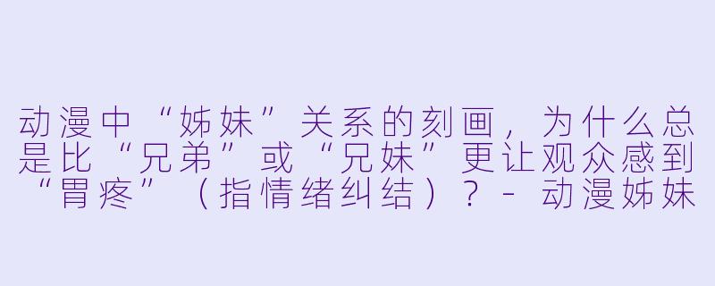 动漫中“姊妹”关系的刻画，为什么总是比“兄弟”或“兄妹”更让观众感到“胃疼”（指情绪纠结）？-动漫姊妹