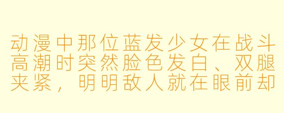 动漫中那位蓝发少女在战斗高潮时突然脸X 发白、双腿夹紧,明明敌人就在眼前却迟迟无法使出必杀技——她究竟在忍耐什么?为什么连队友喊她撤退都听不见?