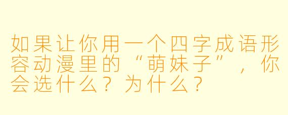 如果让你用一个四字成语形容动漫里的“萌妹子”，你会选什么？为什么？