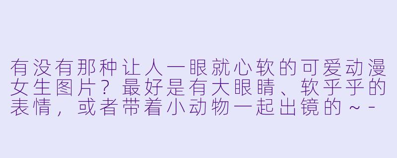 有没有那种让人一眼就心软的可爱动漫女生图片?最好是有大眼睛、软乎乎的表情,或者带着小动物一起出镜的~-可爱动漫女生图片