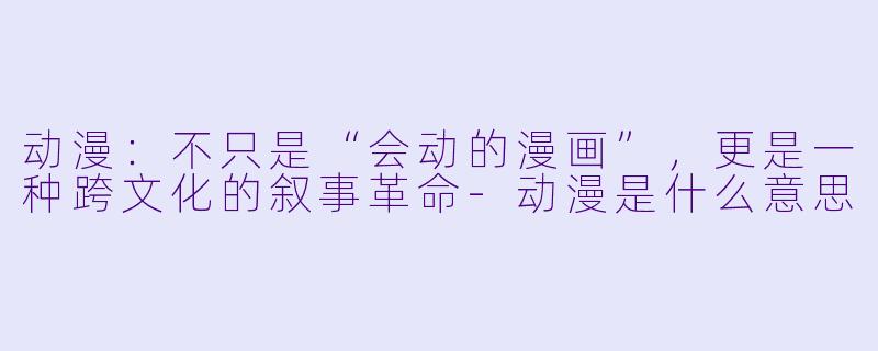 动漫:不只是“会动的漫画”,更是一种跨文化的叙事革命-动漫是什么意思
