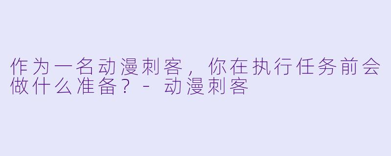 作为一名动漫刺客，你在执行任务前会做什么准备？-动漫刺客