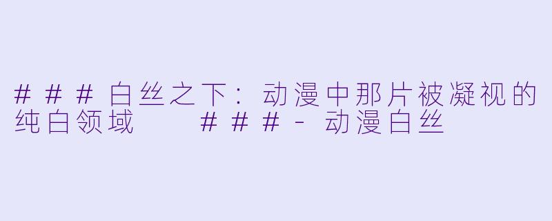 ###白丝之下:动漫中那片被凝视的纯白领域
###-动漫白丝