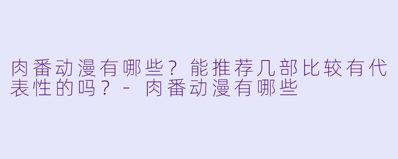 肉番动漫有哪些?能推荐几部比较有代表X 的吗?-肉番动漫有哪些