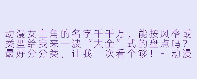 动漫女主角的名字千千万，能按风格或类型给我来一波“大全”式的盘点吗？最好分分类，让我一次看个够！-动漫女主角名字大全
