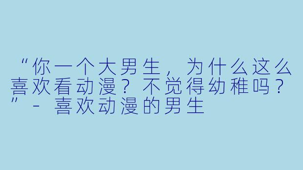 “你一个大男生,为什么这么喜欢看动漫?不觉得幼稚吗?”-喜欢动漫的男生