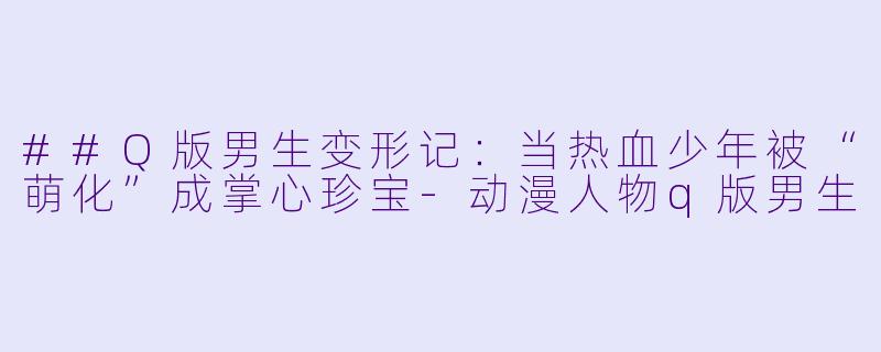 ##Q版男生变形记:当热血少年被“萌化”成掌心珍宝-动漫人物q版男生
