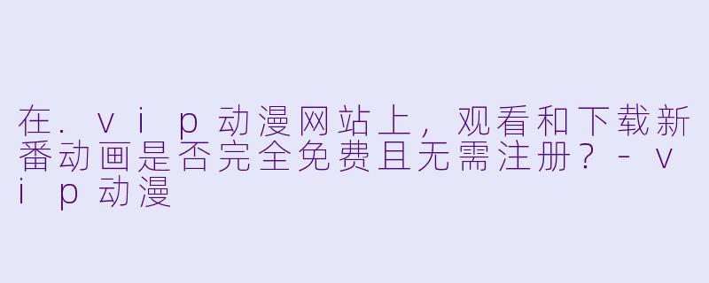 在.vip动漫网站上，观看和下载新番动画是否完全免费且无需注册？-vip动漫