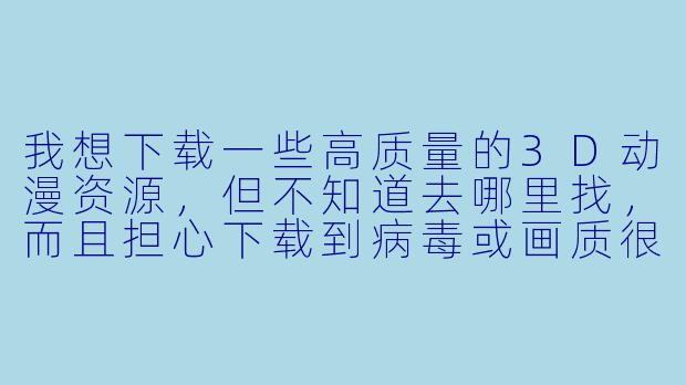 我想下载一些高质量的3D动漫资源，但不知道去哪里找，而且担心下载到病毒或画质很差的版本，有什么靠谱的方法吗？