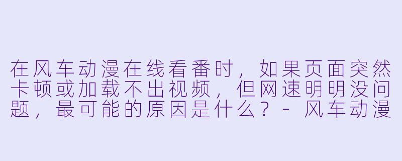 在风车动漫在线看番时,如果页面突然卡顿或加载不出视频,但网速明明没问题,最可能的原因是什么?-风车动漫在线