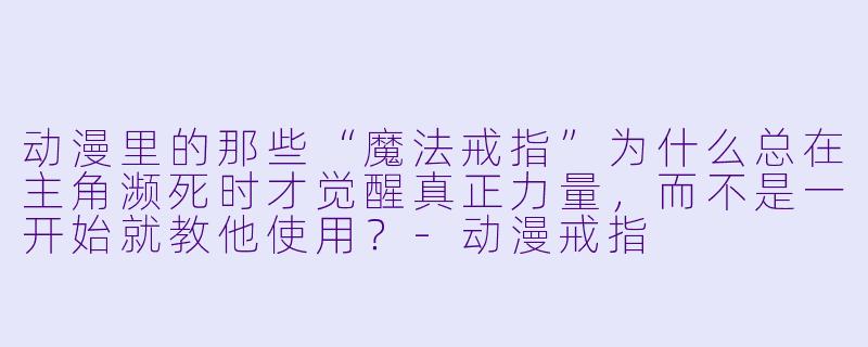 动漫里的那些“魔法戒指”为什么总在主角濒死时才觉醒真正力量,而不是一开始就教他使用?-动漫戒指